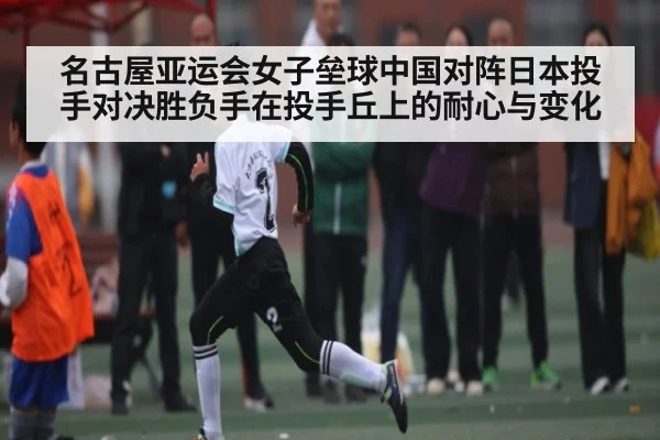 名古屋亚运会女子垒球中国对阵日本投手对决胜负手在投手丘上的耐心与变化
