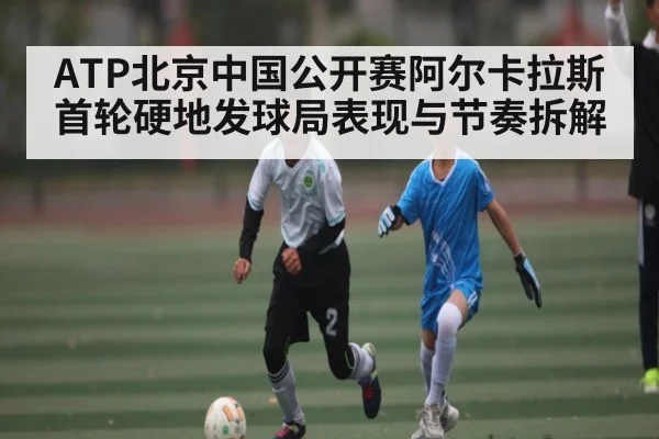 ATP北京中国公开赛阿尔卡拉斯首轮硬地发球局表现与节奏拆解