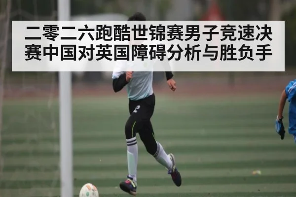 二零二六跑酷世锦赛男子竞速决赛中国对英国障碍分析与胜负手