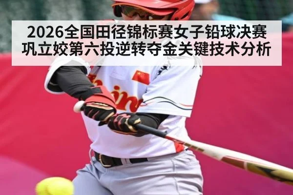 2026全国田径锦标赛女子铅球决赛巩立姣第六投逆转夺金关键技术分析