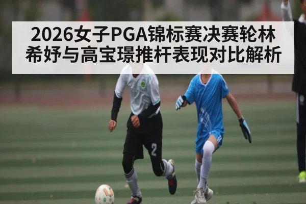 2026女子PGA锦标赛决赛轮林希妤与高宝璟推杆表现对比解析