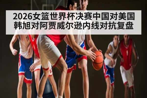 2026女篮世界杯决赛中国对美国韩旭对阿贾威尔逊内线对抗复盘